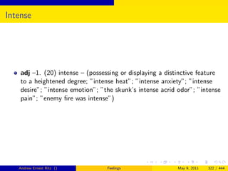 Intense




    adj –1. (20) intense – (possessing or displaying a distinctive feature
    to a heightened degree; ”intense heat”; ”intense anxiety”; ”intense
    desire”; ”intense emotion”; ”the skunk’s intense acrid odor”; ”intense
    pain”; ”enemy ﬁre was intense”)




   Andrew Ernest Ritz ()          Feelings                May 9, 2011   322 / 444
 