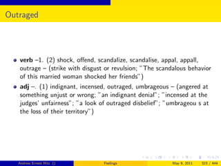 Outraged




   verb –1. (2) shock, oﬀend, scandalize, scandalise, appal, appall,
   outrage – (strike with disgust or revulsion; ”The scandalous behavior
   of this married woman shocked her friends”)
   adj –. (1) indignant, incensed, outraged, umbrageous – (angered at
   something unjust or wrong; ”an indignant denial”; ”incensed at the
   judges’ unfairness”; ”a look of outraged disbelief”; ”umbrageou s at
   the loss of their territory”)




   Andrew Ernest Ritz ()         Feelings                May 9, 2011   323 / 444
 