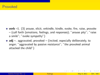Provoked




   verb –1. (3) arouse, elicit, enkindle, kindle, evoke, ﬁre, raise, provoke
   – (call forth (emotions, feelings, and responses); ”arouse pity”; ”raise
   a smile”; ”evoke sympathy”)
   adj –. aggravated, provoked – (incited, especially deliberately, to
   anger; ”aggravated by passive resistance”; ”the provoked animal
   attacked the child”)




   Andrew Ernest Ritz ()          Feelings                  May 9, 2011   324 / 444
 
