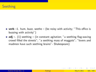 Seething




   verb –1. hum, buzz, seethe – (be noisy with activity; ”This oﬃce is
   buzzing with activity”)
   adj –. (1) seething – (in constant agitation; ”a seething ﬂag-waving
   crowd ﬁlled the streets”; ”a seething mass of maggots”; ”lovers and
   madmen have such seething brains”- Shakespeare)




   Andrew Ernest Ritz ()         Feelings                May 9, 2011   325 / 444
 