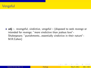 Vengeful




   adj –. revengeful, vindictive, vengeful – (disposed to seek revenge or
   intended for revenge; ”more vindictive than jealous love”-
   Shakespeare; ”punishments...essentially vindictive in their nature”-
   M.R.Cohen)




   Andrew Ernest Ritz ()         Feelings                 May 9, 2011   328 / 444
 