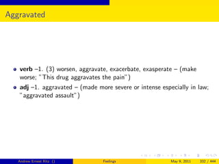 Aggravated




   verb –1. (3) worsen, aggravate, exacerbate, exasperate – (make
   worse; ”This drug aggravates the pain”)
   adj –1. aggravated – (made more severe or intense especially in law;
   ”aggravated assault”)




   Andrew Ernest Ritz ()        Feelings                 May 9, 2011   332 / 444
 