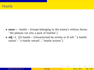 Hostile




    noun –. hostile – (troops belonging to the enemy’s military forces;
    ”the platoon ran into a pack of hostiles”)
    adj –1. (5) hostile – (characterized by enmity or ill will; ”a hostile
    nation”; ”a hostile remark”; ”hostile actions”)




   Andrew Ernest Ritz ()            Feelings                  May 9, 2011   340 / 444
 
