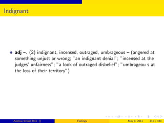 Indignant




   adj –. (2) indignant, incensed, outraged, umbrageous – (angered at
   something unjust or wrong; ”an indignant denial”; ”incensed at the
   judges’ unfairness”; ”a look of outraged disbelief”; ”umbrageou s at
   the loss of their territory”)




   Andrew Ernest Ritz ()         Feelings                May 9, 2011   341 / 444
 