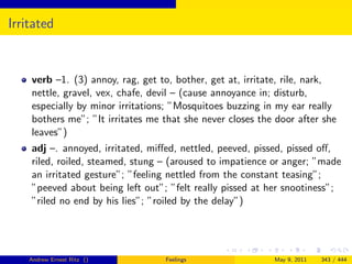 Irritated


    verb –1. (3) annoy, rag, get to, bother, get at, irritate, rile, nark,
    nettle, gravel, vex, chafe, devil – (cause annoyance in; disturb,
    especially by minor irritations; ”Mosquitoes buzzing in my ear really
    bothers me”; ”It irritates me that she never closes the door after she
    leaves”)
    adj –. annoyed, irritated, miﬀed, nettled, peeved, pissed, pissed oﬀ,
    riled, roiled, steamed, stung – (aroused to impatience or anger; ”made
    an irritated gesture”; ”feeling nettled from the constant teasing”;
    ”peeved about being left out”; ”felt really pissed at her snootiness”;
    ”riled no end by his lies”; ”roiled by the delay”)




    Andrew Ernest Ritz ()         Feelings                 May 9, 2011   343 / 444
 