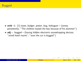 Bugged




   verb –1. (1) tease, badger, pester, bug, beleaguer – (annoy
   persistently; ”The children teased the boy because of his stammer”)
   adj –. bugged – (having hidden electronic eavesdropping devices;
   ”wired hotel rooms”; ”even the car is bugged”)




  Andrew Ernest Ritz ()         Feelings                May 9, 2011   351 / 444
 