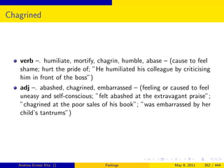 Chagrined




   verb –. humiliate, mortify, chagrin, humble, abase – (cause to feel
   shame; hurt the pride of; ”He humiliated his colleague by criticising
   him in front of the boss”)
   adj –. abashed, chagrined, embarrassed – (feeling or caused to feel
   uneasy and self-conscious; ”felt abashed at the extravagant praise”;
   ”chagrined at the poor sales of his book”; ”was embarrassed by her
   child’s tantrums”)




   Andrew Ernest Ritz ()         Feelings                  May 9, 2011   352 / 444
 