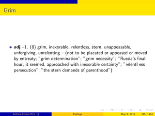 Grim




   adj –1. (8) grim, inexorable, relentless, stern, unappeasable,
   unforgiving, unrelenting – (not to be placated or appeased or moved
   by entreaty; ”grim determination”; ”grim necessity”; ”Russia’s ﬁnal
   hour, it seemed, approached with inexorable certainty”; ”relentl ess
   persecution”; ”the stern demands of parenthood”)




   Andrew Ernest Ritz ()         Feelings                May 9, 2011   355 / 444
 