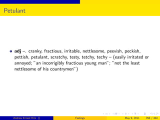 Petulant




   adj –. cranky, fractious, irritable, nettlesome, peevish, peckish,
   pettish, petulant, scratchy, testy, tetchy, techy – (easily irritated or
   annoyed; ”an incorrigibly fractious young man”; ”not the least
   nettlesome of his countrymen”)




   Andrew Ernest Ritz ()           Feelings                   May 9, 2011   358 / 444
 