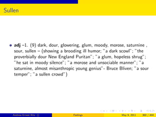 Sullen




    adj –1. (9) dark, dour, glowering, glum, moody, morose, saturnine ,
    sour, sullen – (showing a brooding ill humor; ”a dark scowl”; ”the
    proverbially dour New England Puritan”; ”a glum, hopeless shrug”;
    ”he sat in moody silence”; ”a morose and unsociable manner”; ”a
    saturnine, almost misanthropic young genius”- Bruce Bliven; ”a sour
    temper”; ”a sullen crowd”)




   Andrew Ernest Ritz ()         Feelings                May 9, 2011   360 / 444
 
