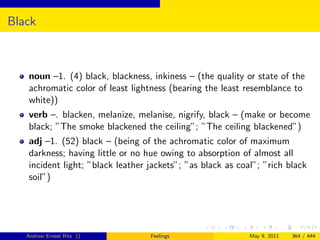 Black



   noun –1. (4) black, blackness, inkiness – (the quality or state of the
   achromatic color of least lightness (bearing the least resemblance to
   white))
   verb –. blacken, melanize, melanise, nigrify, black – (make or become
   black; ”The smoke blackened the ceiling”; ”The ceiling blackened”)
   adj –1. (52) black – (being of the achromatic color of maximum
   darkness; having little or no hue owing to absorption of almost all
   incident light; ”black leather jackets”; ”as black as coal”; ”rich black
   soil”)




   Andrew Ernest Ritz ()          Feelings                  May 9, 2011   364 / 444
 