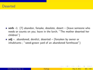 Deserted




   verb –1. (7) abandon, forsake, desolate, desert – (leave someone who
   needs or counts on you; leave in the lurch; ”The mother deserted her
   children”)
   adj –. abandoned, derelict, deserted – (forsaken by owner or
   inhabitants ; ”weed-grown yard of an abandoned farmhouse”)




   Andrew Ernest Ritz ()        Feelings                May 9, 2011   365 / 444
 