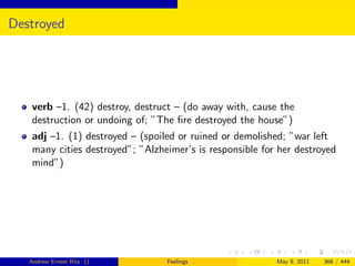 Destroyed




   verb –1. (42) destroy, destruct – (do away with, cause the
   destruction or undoing of; ”The ﬁre destroyed the house”)
   adj –1. (1) destroyed – (spoiled or ruined or demolished; ”war left
   many cities destroyed”; ”Alzheimer’s is responsible for her destroyed
   mind”)




   Andrew Ernest Ritz ()         Feelings                 May 9, 2011   366 / 444
 