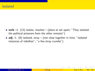 Isolated




    verb –1. (12) isolate, insulate – (place or set apart; ”They isolated
    the political prisoners from the other inmates”)
    adj –1. (8) isolated, stray – (not close together in time; ”isolated
    instances of rebellion”; ”a few stray crumbs”)




   Andrew Ernest Ritz ()           Feelings                 May 9, 2011   369 / 444
 