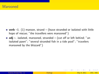 Marooned




   verb –1. (1) maroon, strand – (leave stranded or isolated with little
   hope of rescue; ”the travellers were marooned”)
   adj –. isolated, marooned, stranded – (cut oﬀ or left behind; ”an
   isolated pawn”; ”several stranded ﬁsh in a tide pool”; ”travelers
   marooned by the blizzard”)




  Andrew Ernest Ritz ()          Feelings                 May 9, 2011   370 / 444
 