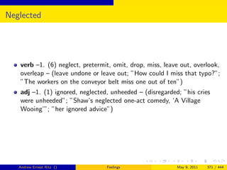 Neglected




   verb –1. (6) neglect, pretermit, omit, drop, miss, leave out, overlook,
   overleap – (leave undone or leave out; ”How could I miss that typo?”;
   ”The workers on the conveyor belt miss one out of ten”)
   adj –1. (1) ignored, neglected, unheeded – (disregarded; ”his cries
   were unheeded”; ”Shaw’s neglected one-act comedy, ‘A Village
   Wooing’”; ”her ignored advice”)




   Andrew Ernest Ritz ()         Feelings                 May 9, 2011   371 / 444
 