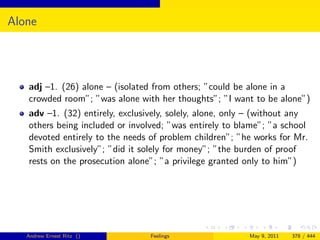 Alone




   adj –1. (26) alone – (isolated from others; ”could be alone in a
   crowded room”; ”was alone with her thoughts”; ”I want to be alone”)
   adv –1. (32) entirely, exclusively, solely, alone, only – (without any
   others being included or involved; ”was entirely to blame”; ”a school
   devoted entirely to the needs of problem children”; ”he works for Mr.
   Smith exclusively”; ”did it solely for money”; ”the burden of proof
   rests on the prosecution alone”; ”a privilege granted only to him”)




   Andrew Ernest Ritz ()         Feelings                 May 9, 2011   378 / 444
 