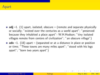 Apart




   adj –1. (1) apart, isolated, obscure – (remote and separate physically
   or socially; ”existed over the centuries as a world apart”; ”preserved
   because they inhabited a place apart”- W.H.Hudson; ”tiny isolated
   villages remote from centers of civilization”; ”an obscure village”)
   adv –1. (18) apart – (separated or at a distance in place or position
   or time; ”These towns are many miles apart”; ”stood with his legs
   apart”; ”born two years apart”)




   Andrew Ernest Ritz ()         Feelings                 May 9, 2011   379 / 444
 