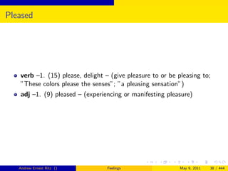 Pleased




   verb –1. (15) please, delight – (give pleasure to or be pleasing to;
   ”These colors please the senses”; ”a pleasing sensation”)
   adj –1. (9) pleased – (experiencing or manifesting pleasure)




   Andrew Ernest Ritz ()          Feelings                 May 9, 2011   38 / 444
 