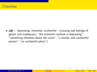Cheerless




    adj –. depressing, cheerless, uncheerful – (causing sad feelings of
    gloom and inadequacy; ”the economic outlook is depressing”;
    ”something cheerless about the room”; ”a moody and uncheerful
    person”; ”an uncheerful place”)




   Andrew Ernest Ritz ()           Feelings                 May 9, 2011   380 / 444
 