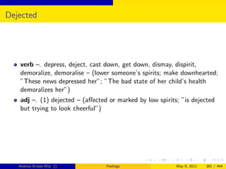 Dejected




   verb –. depress, deject, cast down, get down, dismay, dispirit,
   demoralize, demoralise – (lower someone’s spirits; make downhearted;
   ”These news depressed her”; ”The bad state of her child’s health
   demoralizes her”)
   adj –. (1) dejected – (aﬀected or marked by low spirits; ”is dejected
   but trying to look cheerful”)




   Andrew Ernest Ritz ()         Feelings                 May 9, 2011   381 / 444
 