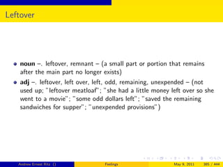Leftover




    noun –. leftover, remnant – (a small part or portion that remains
    after the main part no longer exists)
    adj –. leftover, left over, left, odd, remaining, unexpended – (not
    used up; ”leftover meatloaf”; ”she had a little money left over so she
    went to a movie”; ”some odd dollars left”; ”saved the remaining
    sandwiches for supper”; ”unexpended provisions”)




   Andrew Ernest Ritz ()          Feelings                 May 9, 2011   385 / 444
 