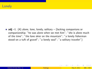 Lonely




   adj –1. (4) alone, lone, lonely, solitary – (lacking companions or
   companionship; ”he was alone when we met him”; ”she is alone much
   of the time”; ”the lone skier on the mountain”; ”a lonely ﬁsherman
   stood on a tuft of gravel”; ”a lonely soul”; ”a solitary traveler”)




   Andrew Ernest Ritz ()        Feelings               May 9, 2011   386 / 444
 