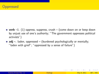 Oppressed




   verb –1. (1) oppress, suppress, crush – (come down on or keep down
   by unjust use of one’s authority; ”The government oppresses political
   activists”)
   adj –. laden, oppressed – (burdened psychologically or mentally;
   ”laden with grief”; ”oppressed by a sense of failure”)




   Andrew Ernest Ritz ()         Feelings                May 9, 2011   387 / 444
 