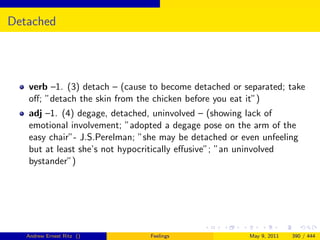 Detached




   verb –1. (3) detach – (cause to become detached or separated; take
   oﬀ; ”detach the skin from the chicken before you eat it”)
   adj –1. (4) degage, detached, uninvolved – (showing lack of
   emotional involvement; ”adopted a degage pose on the arm of the
   easy chair”- J.S.Perelman; ”she may be detached or even unfeeling
   but at least she’s not hypocritically eﬀusive”; ”an uninvolved
   bystander”)




   Andrew Ernest Ritz ()        Feelings                May 9, 2011   390 / 444
 