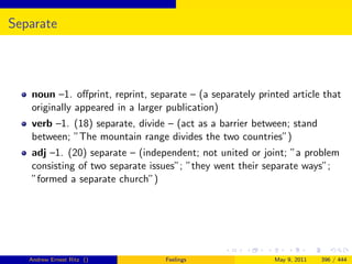 Separate




   noun –1. oﬀprint, reprint, separate – (a separately printed article that
   originally appeared in a larger publication)
   verb –1. (18) separate, divide – (act as a barrier between; stand
   between; ”The mountain range divides the two countries”)
   adj –1. (20) separate – (independent; not united or joint; ”a problem
   consisting of two separate issues”; ”they went their separate ways”;
   ”formed a separate church”)




   Andrew Ernest Ritz ()          Feelings                 May 9, 2011   396 / 444
 