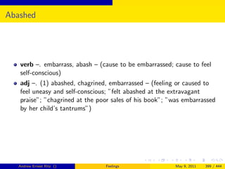 Abashed




   verb –. embarrass, abash – (cause to be embarrassed; cause to feel
   self-conscious)
   adj –. (1) abashed, chagrined, embarrassed – (feeling or caused to
   feel uneasy and self-conscious; ”felt abashed at the extravagant
   praise”; ”chagrined at the poor sales of his book”; ”was embarrassed
   by her child’s tantrums”)




   Andrew Ernest Ritz ()        Feelings                 May 9, 2011   399 / 444
 