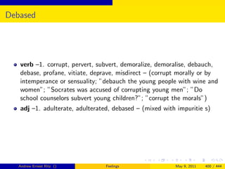 Debased




   verb –1. corrupt, pervert, subvert, demoralize, demoralise, debauch,
   debase, profane, vitiate, deprave, misdirect – (corrupt morally or by
   intemperance or sensuality; ”debauch the young people with wine and
   women”; ”Socrates was accused of corrupting young men”; ”Do
   school counselors subvert young children?”; ”corrupt the morals”)
   adj –1. adulterate, adulterated, debased – (mixed with impuritie s)




   Andrew Ernest Ritz ()         Feelings                May 9, 2011   400 / 444
 