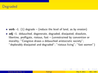 Degraded




   verb –1. (1) degrade – (reduce the level of land, as by erosion)
   adj –1. debauched, degenerate, degraded, dissipated, dissolute,
   libertine, proﬂigate, riotous, fast – (unrestrained by convention or
   morality; ”Congreve draws a debauched aristocratic society”;
   ”deplorably dissipated and degraded”; ”riotous living”; ”fast women”)




   Andrew Ernest Ritz ()         Feelings                 May 9, 2011   401 / 444
 
