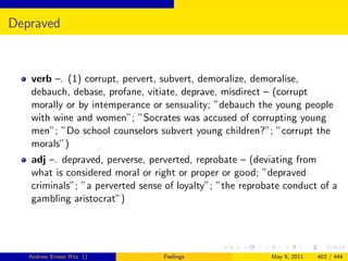 Depraved


   verb –. (1) corrupt, pervert, subvert, demoralize, demoralise,
   debauch, debase, profane, vitiate, deprave, misdirect – (corrupt
   morally or by intemperance or sensuality; ”debauch the young people
   with wine and women”; ”Socrates was accused of corrupting young
   men”; ”Do school counselors subvert young children?”; ”corrupt the
   morals”)
   adj –. depraved, perverse, perverted, reprobate – (deviating from
   what is considered moral or right or proper or good; ”depraved
   criminals”; ”a perverted sense of loyalty”; ”the reprobate conduct of a
   gambling aristocrat”)




   Andrew Ernest Ritz ()         Feelings                 May 9, 2011   403 / 444
 