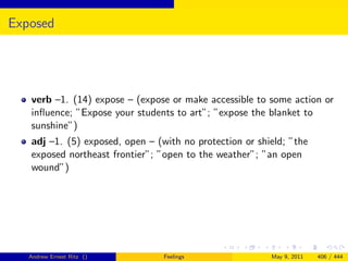 Exposed




   verb –1. (14) expose – (expose or make accessible to some action or
   inﬂuence; ”Expose your students to art”; ”expose the blanket to
   sunshine”)
   adj –1. (5) exposed, open – (with no protection or shield; ”the
   exposed northeast frontier”; ”open to the weather”; ”an open
   wound”)




   Andrew Ernest Ritz ()         Feelings                May 9, 2011   406 / 444
 
