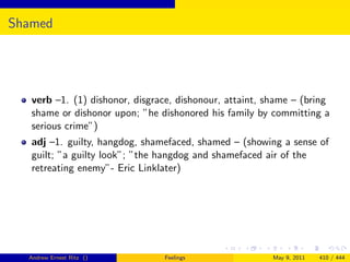 Shamed




   verb –1. (1) dishonor, disgrace, dishonour, attaint, shame – (bring
   shame or dishonor upon; ”he dishonored his family by committing a
   serious crime”)
   adj –1. guilty, hangdog, shamefaced, shamed – (showing a sense of
   guilt; ”a guilty look”; ”the hangdog and shamefaced air of the
   retreating enemy”- Eric Linklater)




  Andrew Ernest Ritz ()         Feelings                 May 9, 2011   410 / 444
 