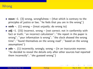 Wrong


   noun –1. (3) wrong, wrongfulness – (that which is contrary to the
   principles of justice or law; ”he feels that you are in the wrong”)
   verb –. (1) wrong – (treat unjustly; do wrong to)
   adj –1. (15) incorrect, wrong – (not correct; not in conformity with
   fact or truth; ”an incorrect calculation”; ”the report in the paper is
   wrong”; ”your information is wrong”; ”the clock showed the wrong
   time”; ”found themselves on the wrong road”; ”based on the wrong
   assumptions”)
   adv –. (1) incorrectly, wrongly, wrong – (in an inaccurate manner;
   ”he decided to reveal the details only after other sources had reported
   them incorrectly”; ”she guessed wrong”)



  Andrew Ernest Ritz ()           Feelings                 May 9, 2011   413 / 444
 
