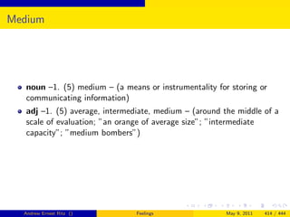 Medium




   noun –1. (5) medium – (a means or instrumentality for storing or
   communicating information)
   adj –1. (5) average, intermediate, medium – (around the middle of a
   scale of evaluation; ”an orange of average size”; ”intermediate
   capacity”; ”medium bombers”)




  Andrew Ernest Ritz ()         Feelings                May 9, 2011   414 / 444
 