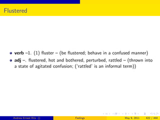 Flustered




    verb –1. (1) ﬂuster – (be ﬂustered; behave in a confused manner)
    adj –. ﬂustered, hot and bothered, perturbed, rattled – (thrown into
    a state of agitated confusion; (‘rattled’ is an informal term))




   Andrew Ernest Ritz ()         Feelings                 May 9, 2011   422 / 444
 
