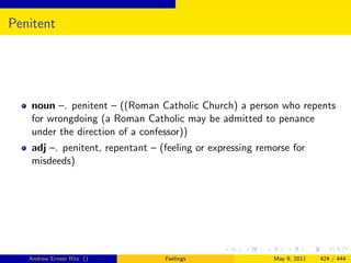 Penitent




   noun –. penitent – ((Roman Catholic Church) a person who repents
   for wrongdoing (a Roman Catholic may be admitted to penance
   under the direction of a confessor))
   adj –. penitent, repentant – (feeling or expressing remorse for
   misdeeds)




   Andrew Ernest Ritz ()         Feelings                 May 9, 2011   424 / 444
 