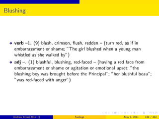 Blushing




   verb –1. (9) blush, crimson, ﬂush, redden – (turn red, as if in
   embarrassment or shame; ”The girl blushed when a young man
   whistled as she walked by”)
   adj –. (1) blushful, blushing, red-faced – (having a red face from
   embarrassment or shame or agitation or emotional upset; ”the
   blushing boy was brought before the Principal”; ”her blushful beau”;
   ”was red-faced with anger”)




   Andrew Ernest Ritz ()         Feelings                May 9, 2011   434 / 444
 