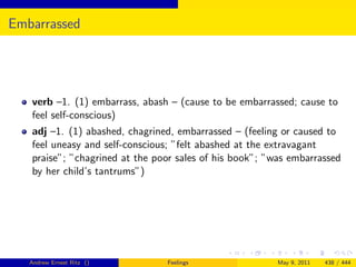 Embarrassed




   verb –1. (1) embarrass, abash – (cause to be embarrassed; cause to
   feel self-conscious)
   adj –1. (1) abashed, chagrined, embarrassed – (feeling or caused to
   feel uneasy and self-conscious; ”felt abashed at the extravagant
   praise”; ”chagrined at the poor sales of his book”; ”was embarrassed
   by her child’s tantrums”)




   Andrew Ernest Ritz ()        Feelings                 May 9, 2011   438 / 444
 