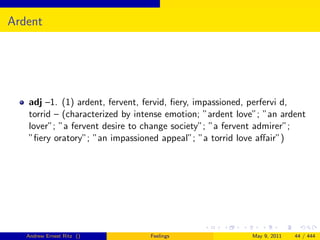 Ardent




   adj –1. (1) ardent, fervent, fervid, ﬁery, impassioned, perfervi d,
   torrid – (characterized by intense emotion; ”ardent love”; ”an ardent
   lover”; ”a fervent desire to change society”; ”a fervent admirer”;
   ”ﬁery oratory”; ”an impassioned appeal”; ”a torrid love aﬀair”)




   Andrew Ernest Ritz ()         Feelings                 May 9, 2011   44 / 444
 