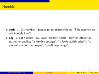 Humble




   verb –1. (1) humble – (cause to be unpretentious; ”This experien ce
   will humble him”)
   adj –1. (3) humble, low, lowly, modest, small – (low or inferior in
   station or quality; ”a humble cottage”; ”a lowly parish priest”; ”a
   modest man of the people”; ”small beginnings”)




  Andrew Ernest Ritz ()          Feelings                 May 9, 2011   440 / 444
 
