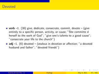 Devoted




   verb –1. (30) give, dedicate, consecrate, commit, devote – (give
   entirely to a speciﬁc person, activity, or cause; ”She committe d
   herself to the work of God”; ”give one’s talents to a good cause”;
   ”consecrate your life to the church”)
   adj –1. (6) devoted – (zealous in devotion or aﬀection; ”a devoted
   husband and father”; ”devoted friends”)




   Andrew Ernest Ritz ()         Feelings                 May 9, 2011   47 / 444
 