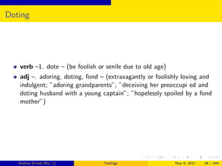 Doting




   verb –1. dote – (be foolish or senile due to old age)
   adj –. adoring, doting, fond – (extravagantly or foolishly loving and
   indulgent; ”adoring grandparents”; ”deceiving her preoccupi ed and
   doting husband with a young captain”; ”hopelessly spoiled by a fond
   mother”)




   Andrew Ernest Ritz ()         Feelings                  May 9, 2011   48 / 444
 