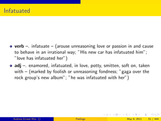 Infatuated




    verb –. infatuate – (arouse unreasoning love or passion in and cause
    to behave in an irrational way; ”His new car has infatuated him”;
    ”love has infatuated her”)
    adj –. enamored, infatuated, in love, potty, smitten, soft on, taken
    with – (marked by foolish or unreasoning fondness; ”gaga over the
    rock group’s new album”; ”he was infatuated with her”)




   Andrew Ernest Ritz ()          Feelings                  May 9, 2011   51 / 444
 