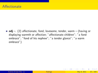 Aﬀectionate




   adj –. (2) aﬀectionate, fond, lovesome, tender, warm – (having or
   displaying warmth or aﬀection; ”aﬀectionate children”; ”a fond
   embrace”; ”fond of his nephew”; ”a tender glance”; ”a warm
   embrace”)




   Andrew Ernest Ritz ()        Feelings                 May 9, 2011   57 / 444
 