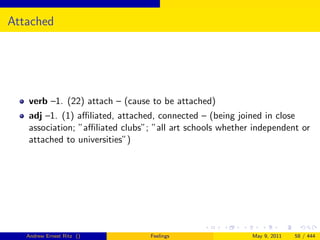 Attached




   verb –1. (22) attach – (cause to be attached)
   adj –1. (1) aﬃliated, attached, connected – (being joined in close
   association; ”aﬃliated clubs”; ”all art schools whether independent or
   attached to universities”)




   Andrew Ernest Ritz ()         Feelings                 May 9, 2011   58 / 444
 