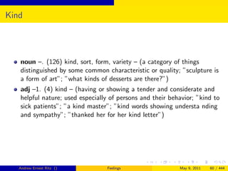 Kind




   noun –. (126) kind, sort, form, variety – (a category of things
   distinguished by some common characteristic or quality; ”sculpture is
   a form of art”; ”what kinds of desserts are there?”)
   adj –1. (4) kind – (having or showing a tender and considerate and
   helpful nature; used especially of persons and their behavior; ”kind to
   sick patients”; ”a kind master”; ”kind words showing understa nding
   and sympathy”; ”thanked her for her kind letter”)




   Andrew Ernest Ritz ()         Feelings                  May 9, 2011   60 / 444
 